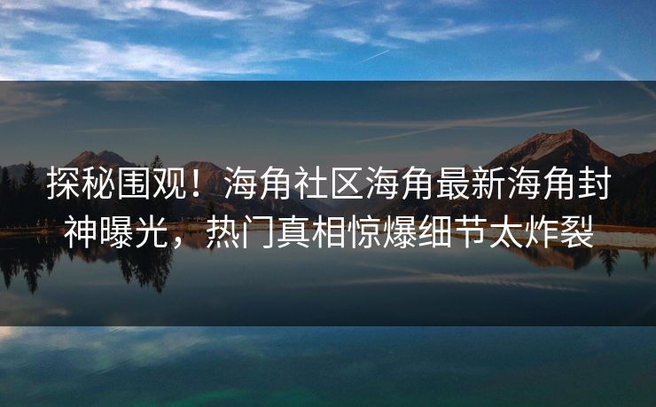 探秘围观！海角社区海角最新海角封神曝光，热门真相惊爆细节太炸裂