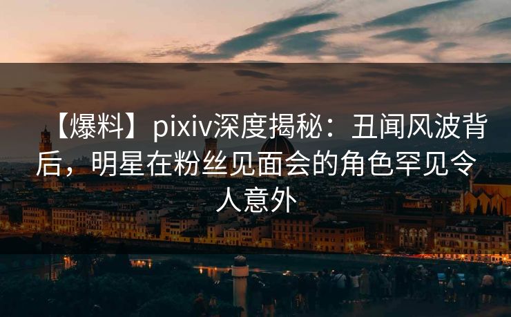 【爆料】pixiv深度揭秘：丑闻风波背后，明星在粉丝见面会的角色罕见令人意外
