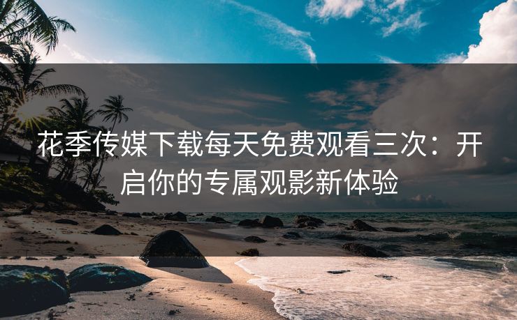 花季传媒下载每天免费观看三次：开启你的专属观影新体验