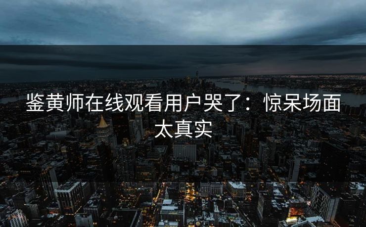鉴黄师在线观看用户哭了：惊呆场面太真实