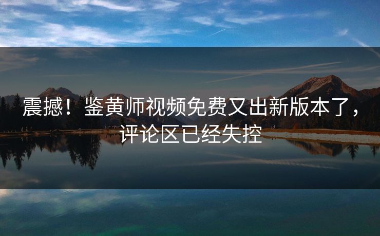 震撼！鉴黄师视频免费又出新版本了，评论区已经失控
