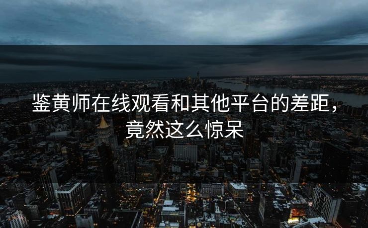 鉴黄师在线观看和其他平台的差距，竟然这么惊呆