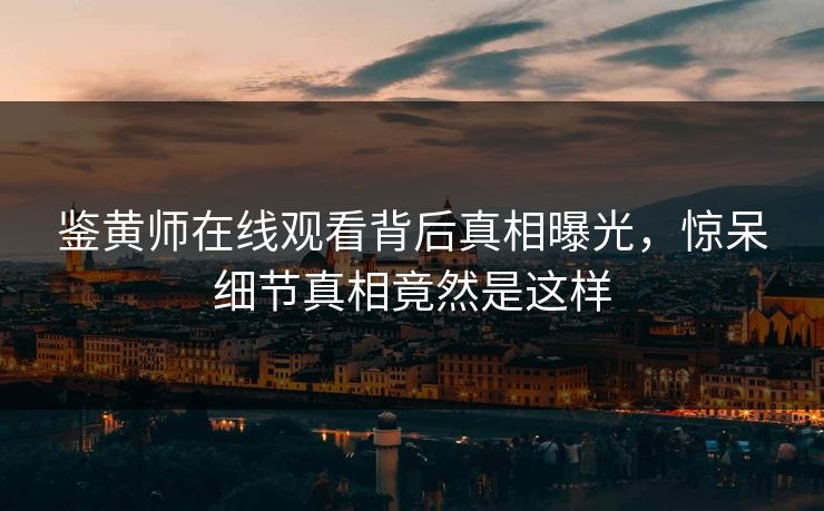鉴黄师在线观看背后真相曝光，惊呆细节真相竟然是这样