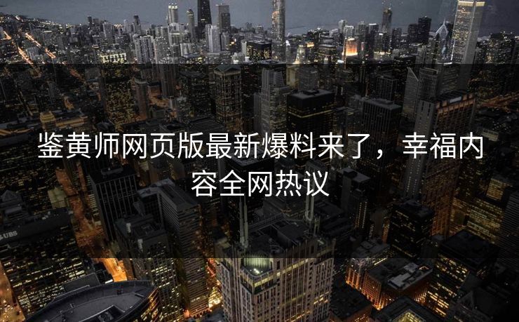 鉴黄师网页版最新爆料来了，幸福内容全网热议