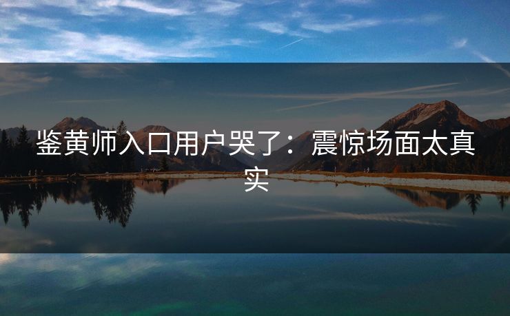 鉴黄师入口用户哭了：震惊场面太真实