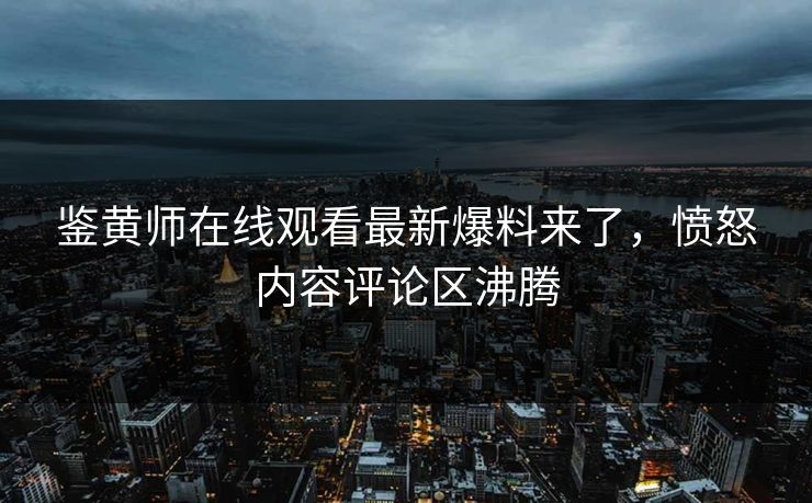 鉴黄师在线观看最新爆料来了，愤怒内容评论区沸腾
