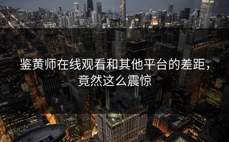 鉴黄师在线观看和其他平台的差距，竟然这么震惊