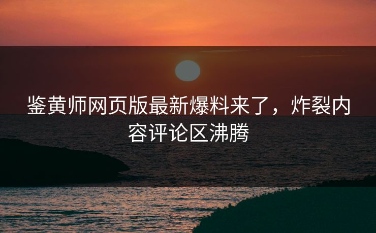 鉴黄师网页版最新爆料来了，炸裂内容评论区沸腾