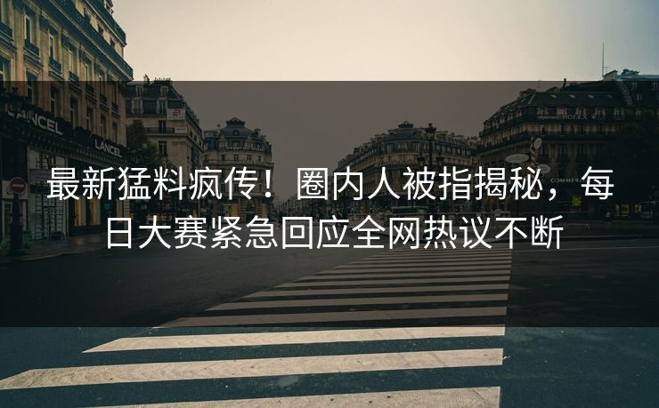 最新猛料疯传！圈内人被指揭秘，每日大赛紧急回应全网热议不断