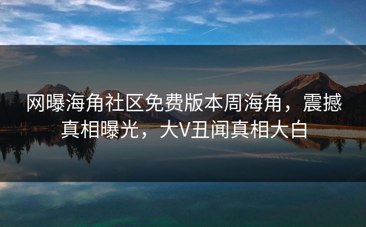 网曝海角社区免费版本周海角，震撼真相曝光，大V丑闻真相大白
