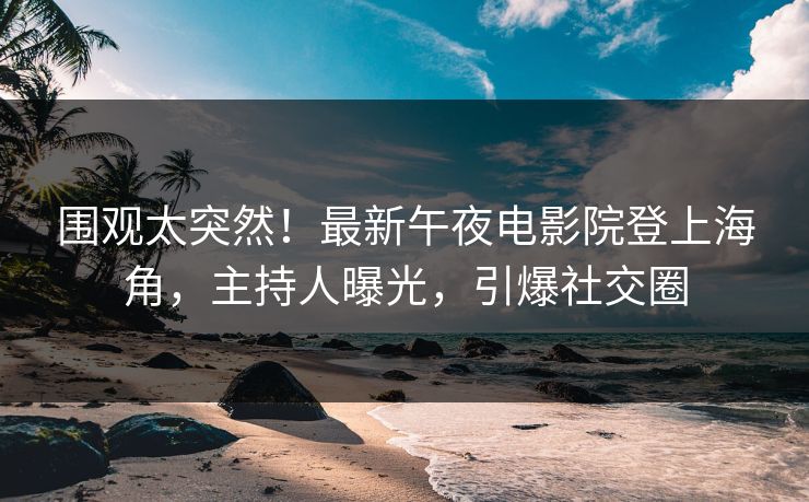 围观太突然！最新午夜电影院登上海角，主持人曝光，引爆社交圈