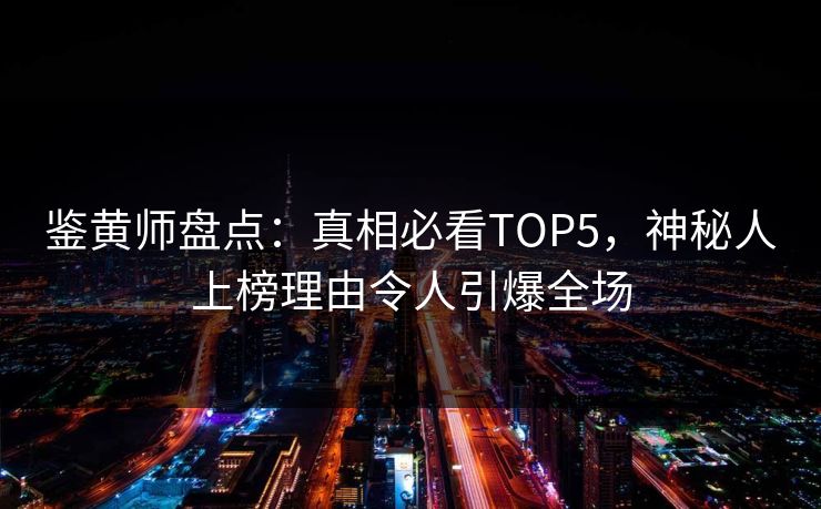 鉴黄师盘点：真相必看TOP5，神秘人上榜理由令人引爆全场