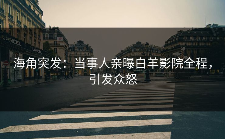 海角突发：当事人亲曝白羊影院全程，引发众怒