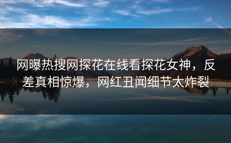 网曝热搜网探花在线看探花女神，反差真相惊爆，网红丑闻细节太炸裂