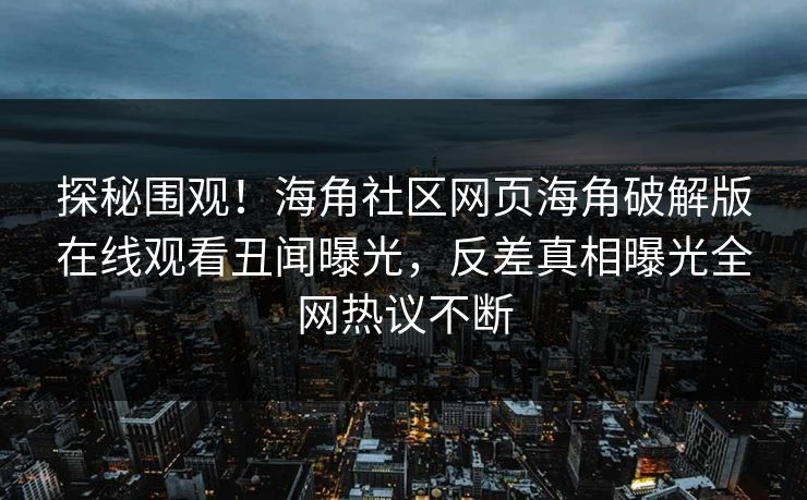 探秘围观！海角社区网页海角破解版在线观看丑闻曝光，反差真相曝光全网热议不断
