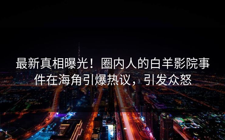 最新真相曝光！圈内人的白羊影院事件在海角引爆热议，引发众怒