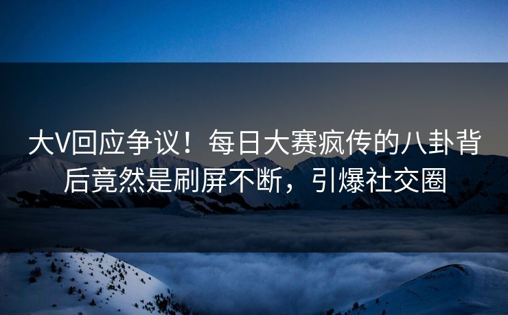 大V回应争议！每日大赛疯传的八卦背后竟然是刷屏不断，引爆社交圈