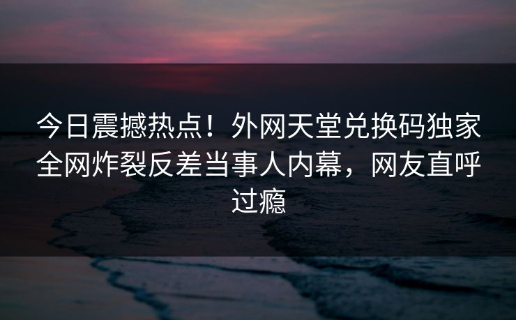 今日震撼热点！外网天堂兑换码独家全网炸裂反差当事人内幕，网友直呼过瘾