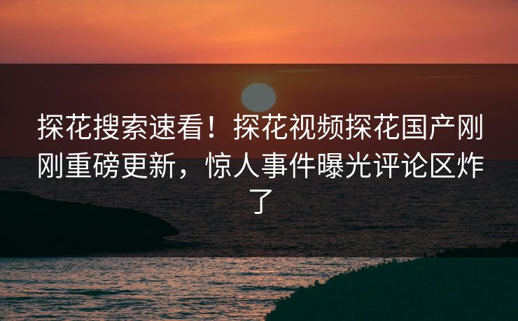 探花搜索速看！探花视频探花国产刚刚重磅更新，惊人事件曝光评论区炸了