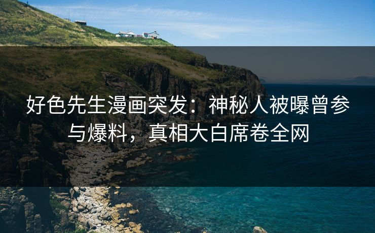 好色先生漫画突发：神秘人被曝曾参与爆料，真相大白席卷全网