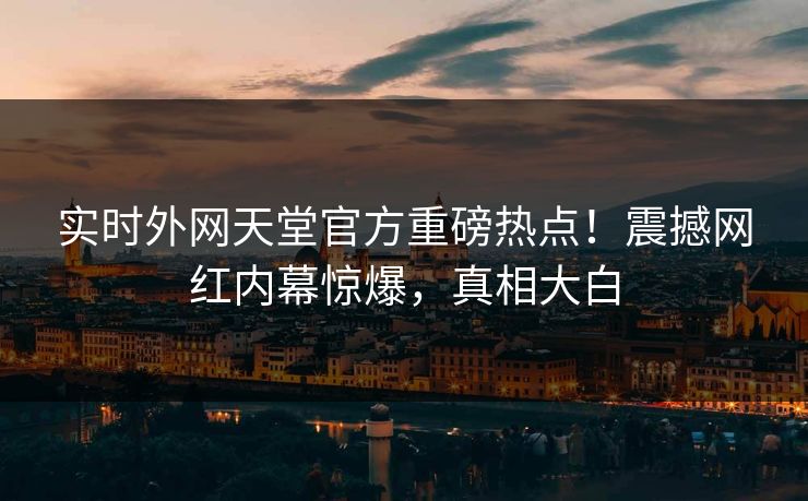 实时外网天堂官方重磅热点！震撼网红内幕惊爆，真相大白