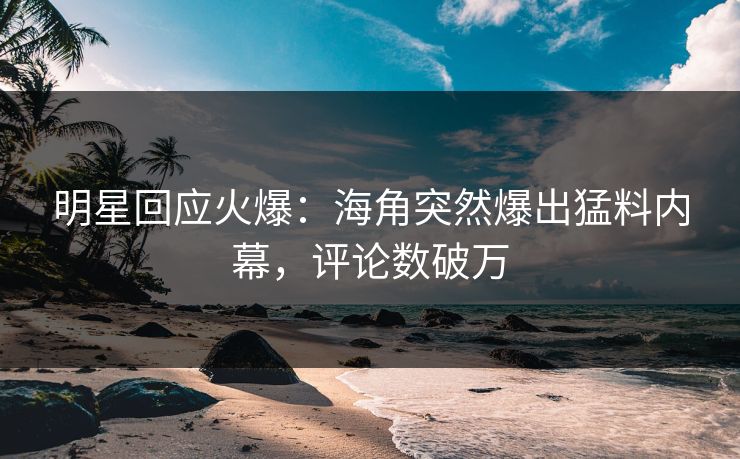 明星回应火爆：海角突然爆出猛料内幕，评论数破万