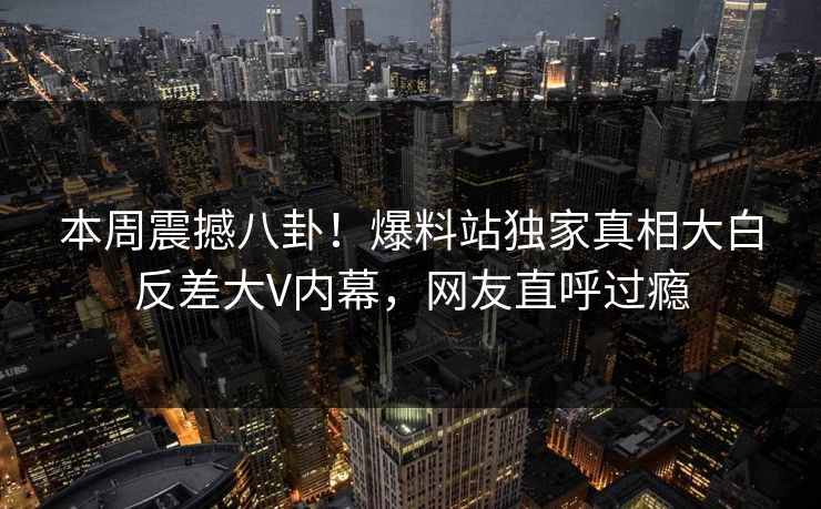 本周震撼八卦！爆料站独家真相大白反差大V内幕，网友直呼过瘾