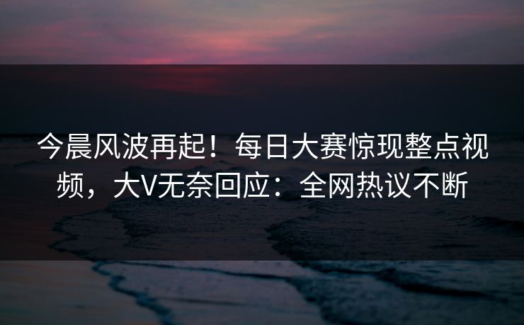 今晨风波再起！每日大赛惊现整点视频，大V无奈回应：全网热议不断