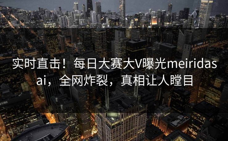 实时直击！每日大赛大V曝光meiridasai，全网炸裂，真相让人瞠目