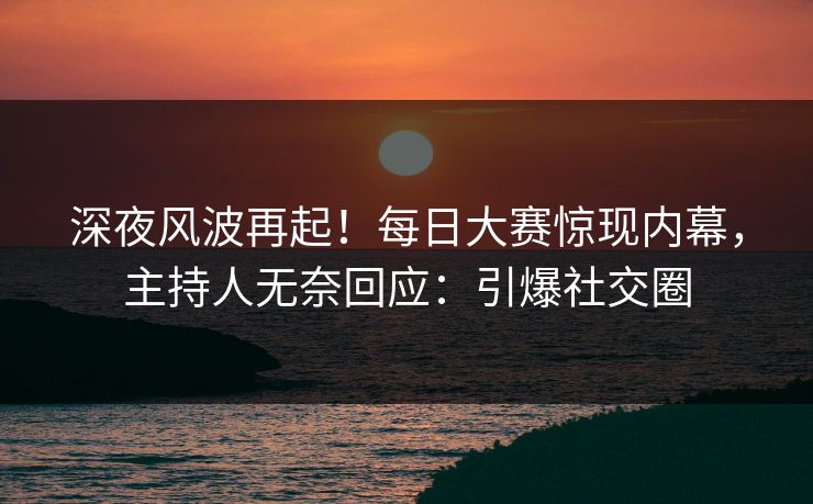 深夜风波再起！每日大赛惊现内幕，主持人无奈回应：引爆社交圈