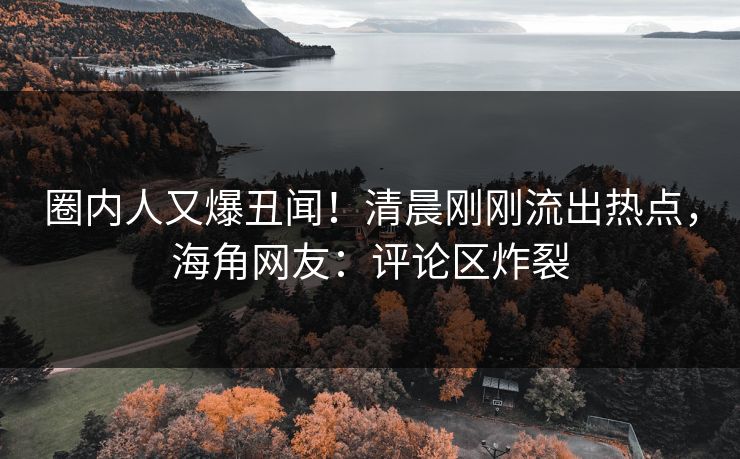 圈内人又爆丑闻！清晨刚刚流出热点，海角网友：评论区炸裂