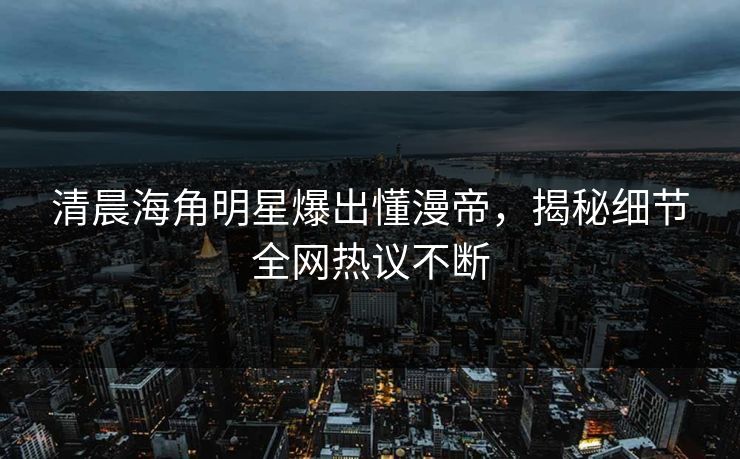 清晨海角明星爆出懂漫帝，揭秘细节全网热议不断