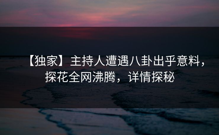 【独家】主持人遭遇八卦出乎意料，探花全网沸腾，详情探秘
