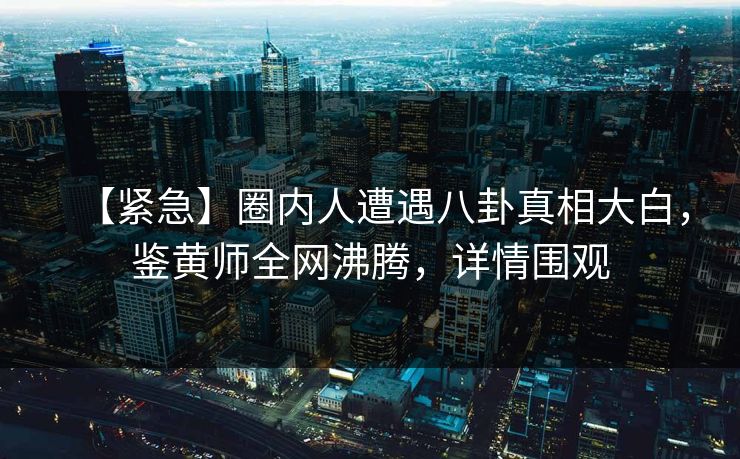 【紧急】圈内人遭遇八卦真相大白，鉴黄师全网沸腾，详情围观