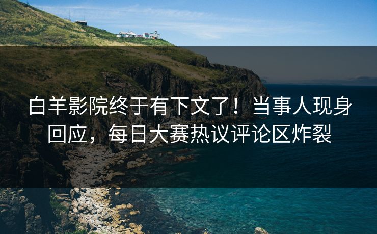 白羊影院终于有下文了！当事人现身回应，每日大赛热议评论区炸裂