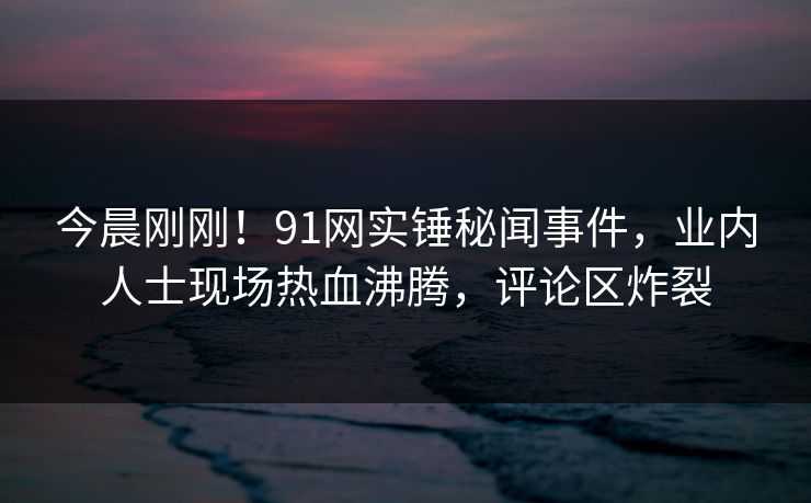 今晨刚刚！91网实锤秘闻事件，业内人士现场热血沸腾，评论区炸裂