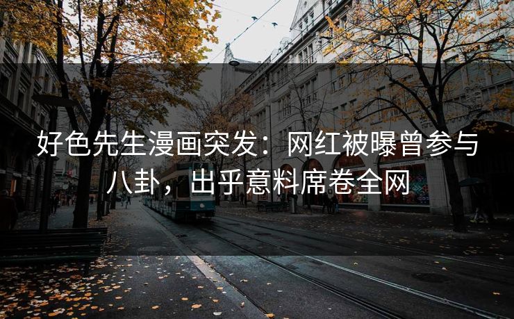 好色先生漫画突发：网红被曝曾参与八卦，出乎意料席卷全网