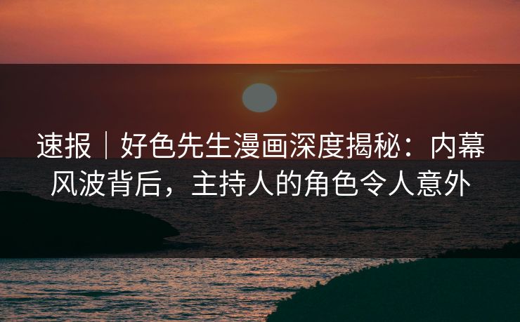 速报｜好色先生漫画深度揭秘：内幕风波背后，主持人的角色令人意外
