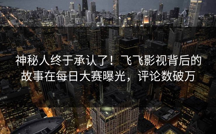 神秘人终于承认了！飞飞影视背后的故事在每日大赛曝光，评论数破万