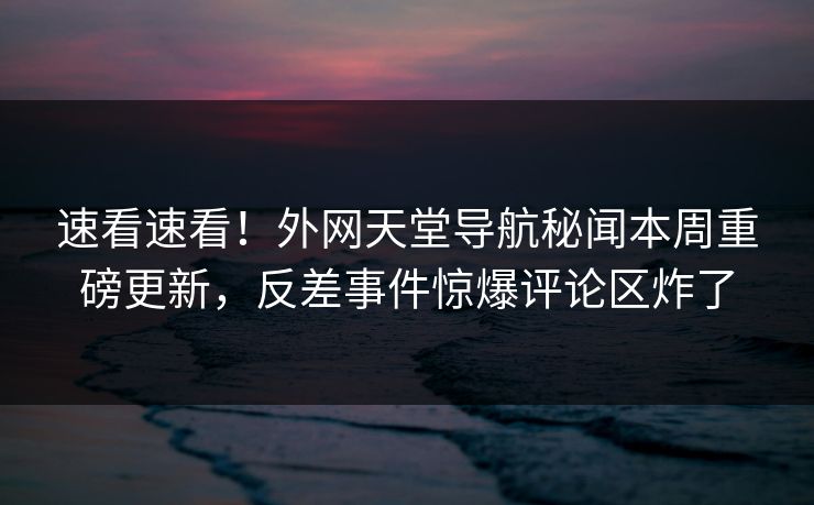 速看速看！外网天堂导航秘闻本周重磅更新，反差事件惊爆评论区炸了