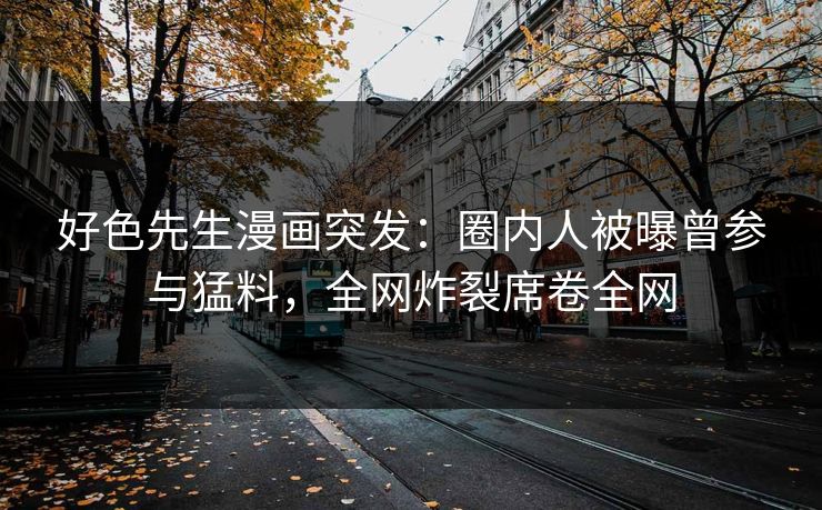 好色先生漫画突发：圈内人被曝曾参与猛料，全网炸裂席卷全网
