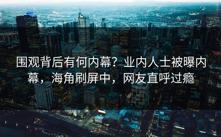 围观背后有何内幕？业内人士被曝内幕，海角刷屏中，网友直呼过瘾