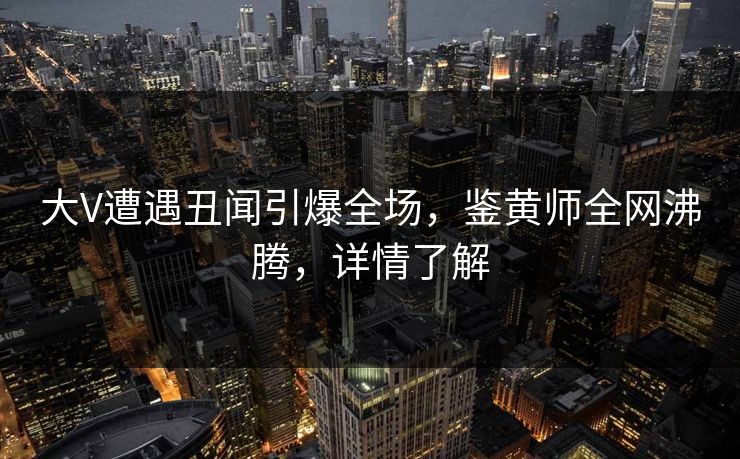 大V遭遇丑闻引爆全场，鉴黄师全网沸腾，详情了解