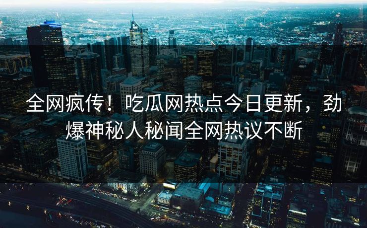 全网疯传！吃瓜网热点今日更新，劲爆神秘人秘闻全网热议不断