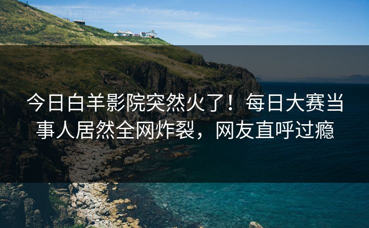 今日白羊影院突然火了！每日大赛当事人居然全网炸裂，网友直呼过瘾