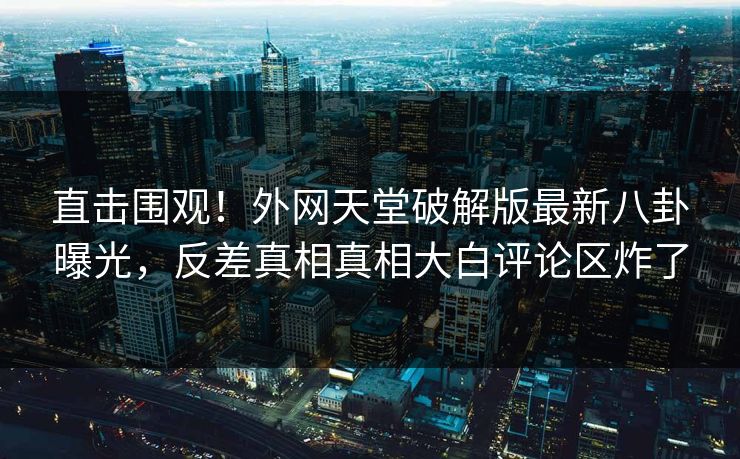 直击围观！外网天堂破解版最新八卦曝光，反差真相真相大白评论区炸了