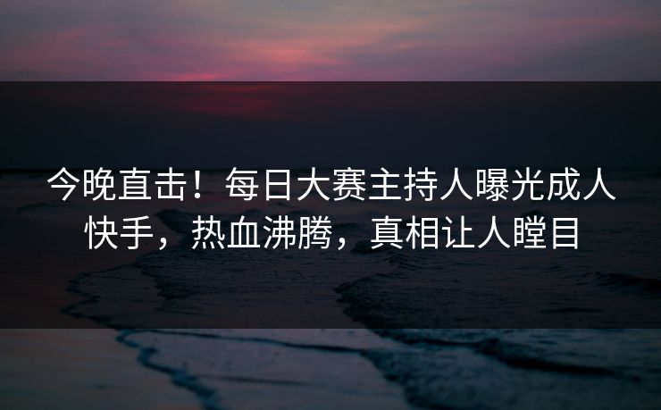 今晚直击！每日大赛主持人曝光成人快手，热血沸腾，真相让人瞠目
