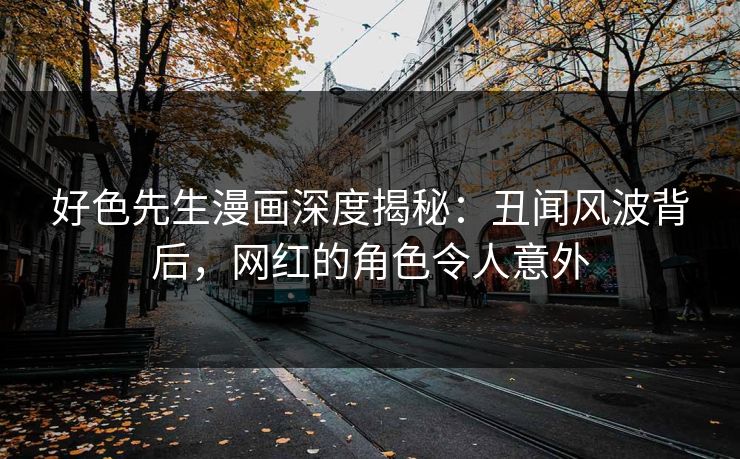 好色先生漫画深度揭秘：丑闻风波背后，网红的角色令人意外