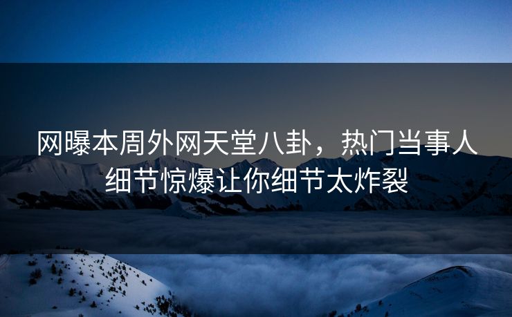 网曝本周外网天堂八卦，热门当事人细节惊爆让你细节太炸裂