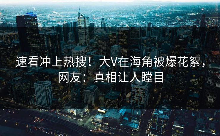 速看冲上热搜！大V在海角被爆花絮，网友：真相让人瞠目
